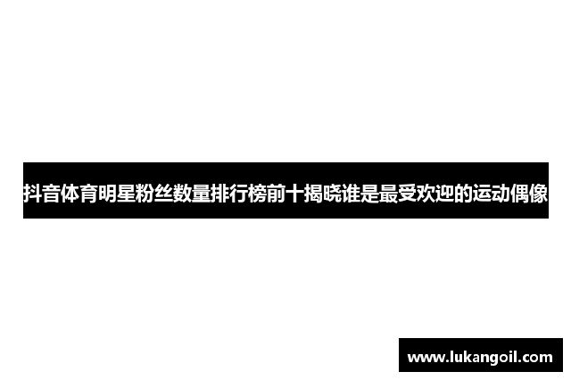 抖音体育明星粉丝数量排行榜前十揭晓谁是最受欢迎的运动偶像